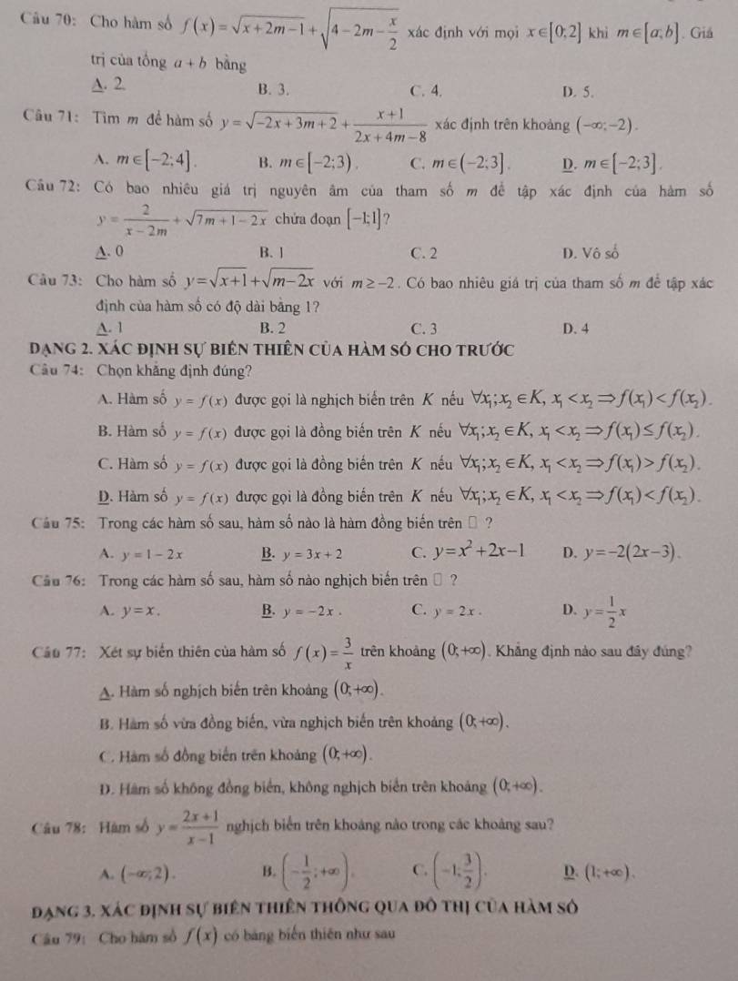 Cho hàm số f(x)=sqrt(x+2m-1)+sqrt(4-2m-frac x)2 xác định với mọi x∈ [0,2] khi m∈ [a,b]. Giá
trị của tổng a+b bàng
A. 2. B. 3. C. 4. D. 5.
Câu 71: Tìm m để hàm số y=sqrt(-2x+3m+2)+ (x+1)/2x+4m-8  xác định trên khoảng (-∈fty ;-2).
A. m∈ [-2;4]. B. m∈ [-2;3). C. m∈ (-2;3]. D. m∈ [-2;3].
Cầu 72: Có bao nhiêu giá trị nguyên âm của tham số m để tập xác định của hàm số
y= 2/x-2m +sqrt(7m+1-2x) chứa đoạn [-1;1] ?
A. 0 B. ] C. 2 D. Vô số
Câu 73: Cho hàm số y=sqrt(x+1)+sqrt(m-2x) với m≥ -2. Có bao nhiêu giá trị của tham số m để tập xác
định của hàm số có độ dài bằng 1?
A. 1 B. 2 C. 3 D. 4
đạng 2. xác định sự biên thiên của hàm só cho trước
Câu 74: Chọn khẳng định đúng?
A. Hàm số y=f(x) được gọi là nghịch biến trên K nếu forall x_1;x_2∈ K,x_1
B. Hàm số y=f(x) được gọi là đồng biến trên K nếu forall x_1;x_2∈ K,x_1
C. Hàm số y=f(x) được gọi là đồng biến trên K nếu forall x_1;x_2∈ K,x_1 f(x_2).
D. Hàm số y=f(x) được gọi là đồng biến trên K nếu forall x_1;x_2∈ K,x_1
Cầu 75: Trong các hàm số sau, hàm số nào là hàm đồng biến trênộ ?
A. y=1-2x B. y=3x+2 C. y=x^2+2x-1 D. y=-2(2x-3).
Cầu 76: Trong các hàm số sau, hàm số nào nghịch biến trênộ ?
A. y=x. B. y=-2x. C. y=2x. D. y= 1/2 x
Cầu 77: Xét sự biến thiên của hàm số f(x)= 3/x  trên khoảng (0;+∈fty ). Khẳng định nào sau đây đúng?
A. Hàm số nghịch biến trên khoảng (0,+∈fty ).
B. Hàm số vừa đồng biến, vừa nghịch biến trên khoảng (0,+∈fty ).
C. Hàm số đồng biến trên khoảng (0,+∈fty ).
D. Hàm số không đồng biển, không nghịch biển trên khoảng (0;+∈fty ).
Câu 78:Hàm số y= (2x+1)/x-1  nghịch biển trên khoảng nào trong các khoảng sau?
A. (-∈fty ,2). B. (- 1/2 ;+∈fty ). C. (-1; 3/2 ). D. (1;+∈fty ).
đạng 3, xác định sự biên thiên thông qua đô thị của hàm số
Câu 79: Cho hàm số f(x) có bảng biến thiên như sau