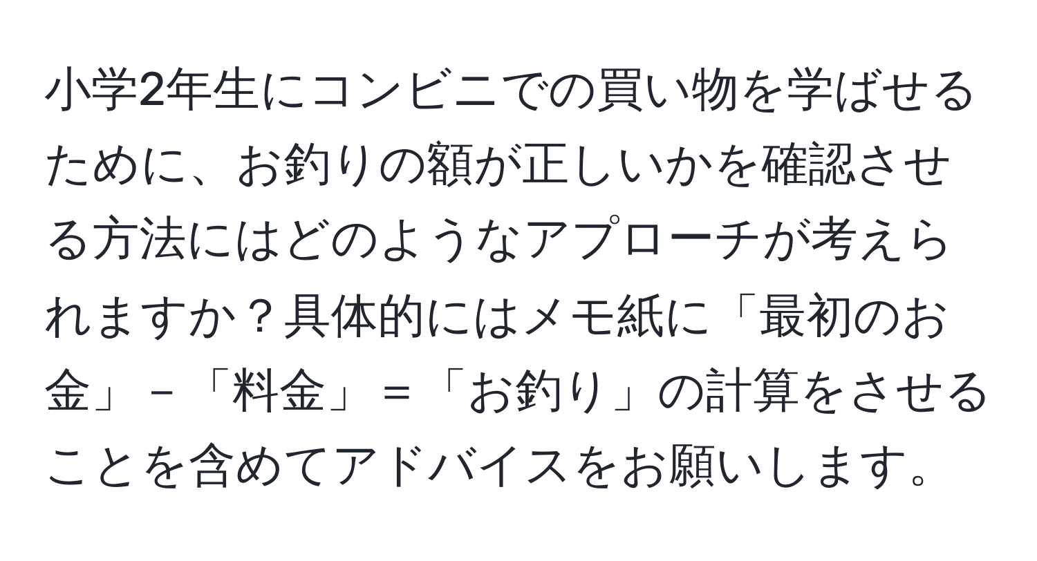 小学2年生にコンビニでの買い物を学ばせるために、お釣りの額が正しいかを確認させる方法にはどのようなアプローチが考えられますか？具体的にはメモ紙に「最初のお金」－「料金」＝「お釣り」の計算をさせることを含めてアドバイスをお願いします。