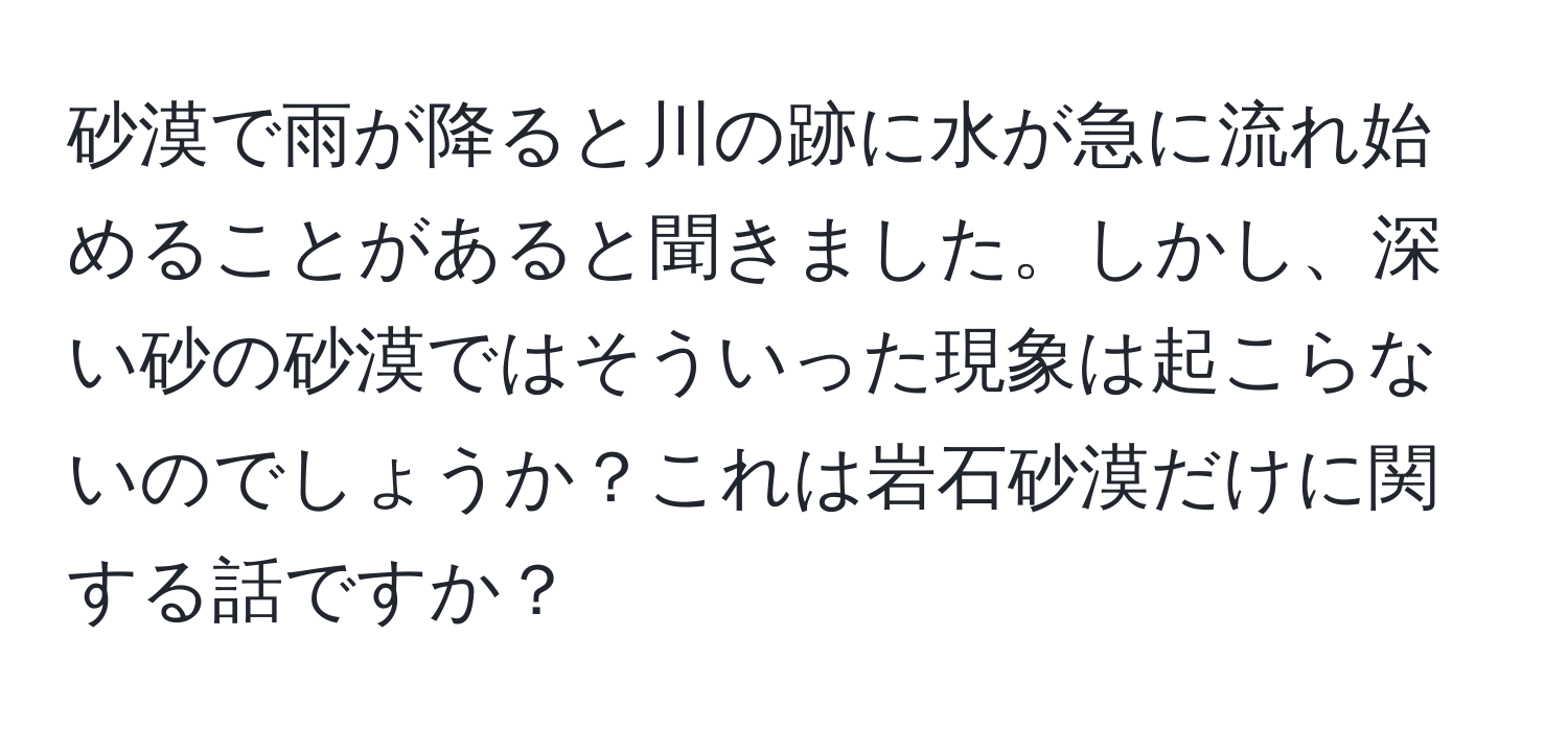 砂漠で雨が降ると川の跡に水が急に流れ始めることがあると聞きました。しかし、深い砂の砂漠ではそういった現象は起こらないのでしょうか？これは岩石砂漠だけに関する話ですか？