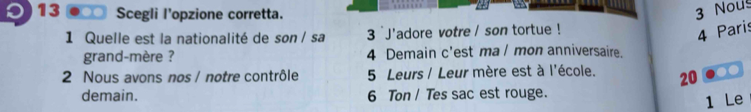 13 ● Scegli l'opzione corretta. 
3 Nou 
1 Quelle est la nationalité de son / sa 3 `J'adore votre / son tortue ! 
4 Paris 
grand-mère ? 4 Demain c'est ma l mon anniversaire. 
2 Nous avons nos / notre contrôle 5 Leurs / Leur mère est à l'école.
20
demain. 6 Ton / Tes sac est rouge. 
1 Le