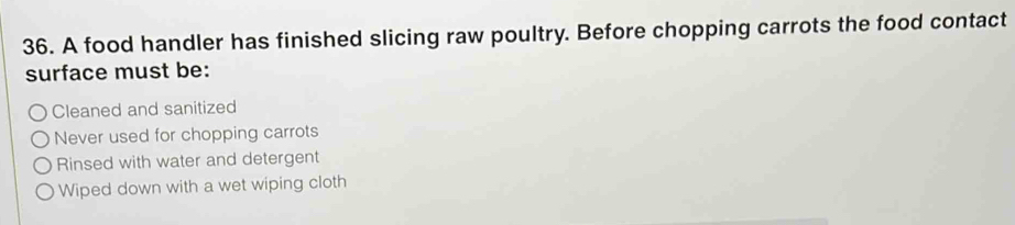 A food handler has finished slicing raw poultry. Before chopping carrots the food contact
surface must be:
Cleaned and sanitized
Never used for chopping carrots
Rinsed with water and detergent
Wiped down with a wet wiping cloth