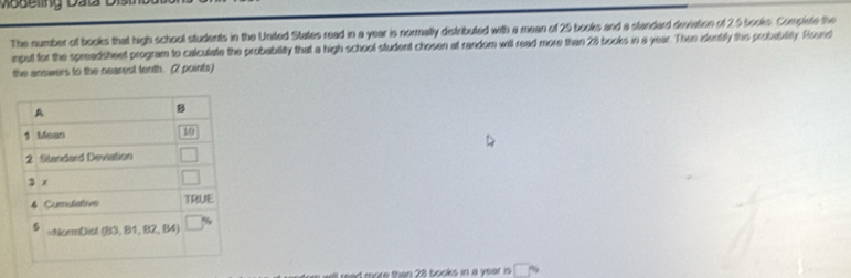Moseling D ata 
The number of books that high school students in the United States read in a year is normally distributed with a mean of 25 books and a standard deviation of 2.5 books. Complete the 
input for the spreadsheet program to calculate the probability that a high school student chosen at random will read more than 28 books in a year. Then identily this probebility. Round 
the answers to the nearest tenth. (2 points) 
A 
B 
1 Mean 10
2 Standard Deviation 
3 x
4 Cumulative TRUE 
5 =NormDist (B3,B1, B2, B4
more than 28 books in a year is