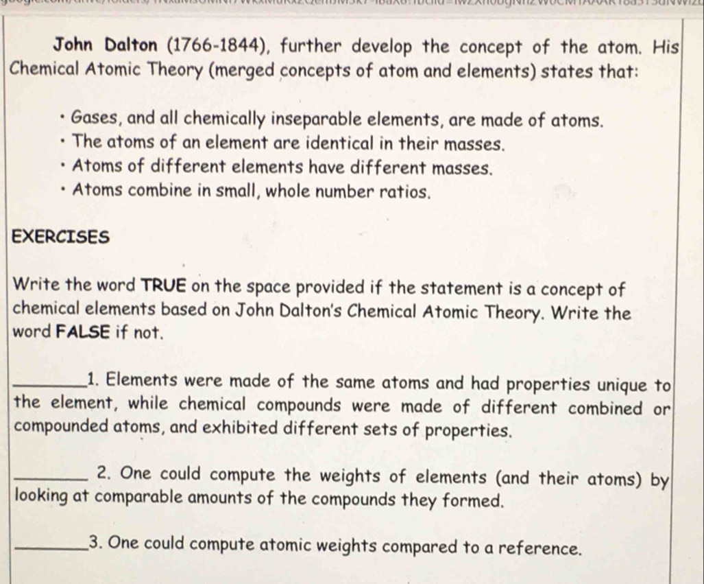 John Dalton (1766-1844), further develop the concept of the atom. His
Chemical Atomic Theory (merged concepts of atom and elements) states that:
Gases, and all chemically inseparable elements, are made of atoms.
The atoms of an element are identical in their masses.
Atoms of different elements have different masses.
Atoms combine in small, whole number ratios.
EXERCISES
Write the word TRUE on the space provided if the statement is a concept of
chemical elements based on John Dalton's Chemical Atomic Theory. Write the
word FALSE if not.
_1. Elements were made of the same atoms and had properties unique to
the element, while chemical compounds were made of different combined or
compounded atoms, and exhibited different sets of properties.
_2. One could compute the weights of elements (and their atoms) by
looking at comparable amounts of the compounds they formed.
_3. One could compute atomic weights compared to a reference.