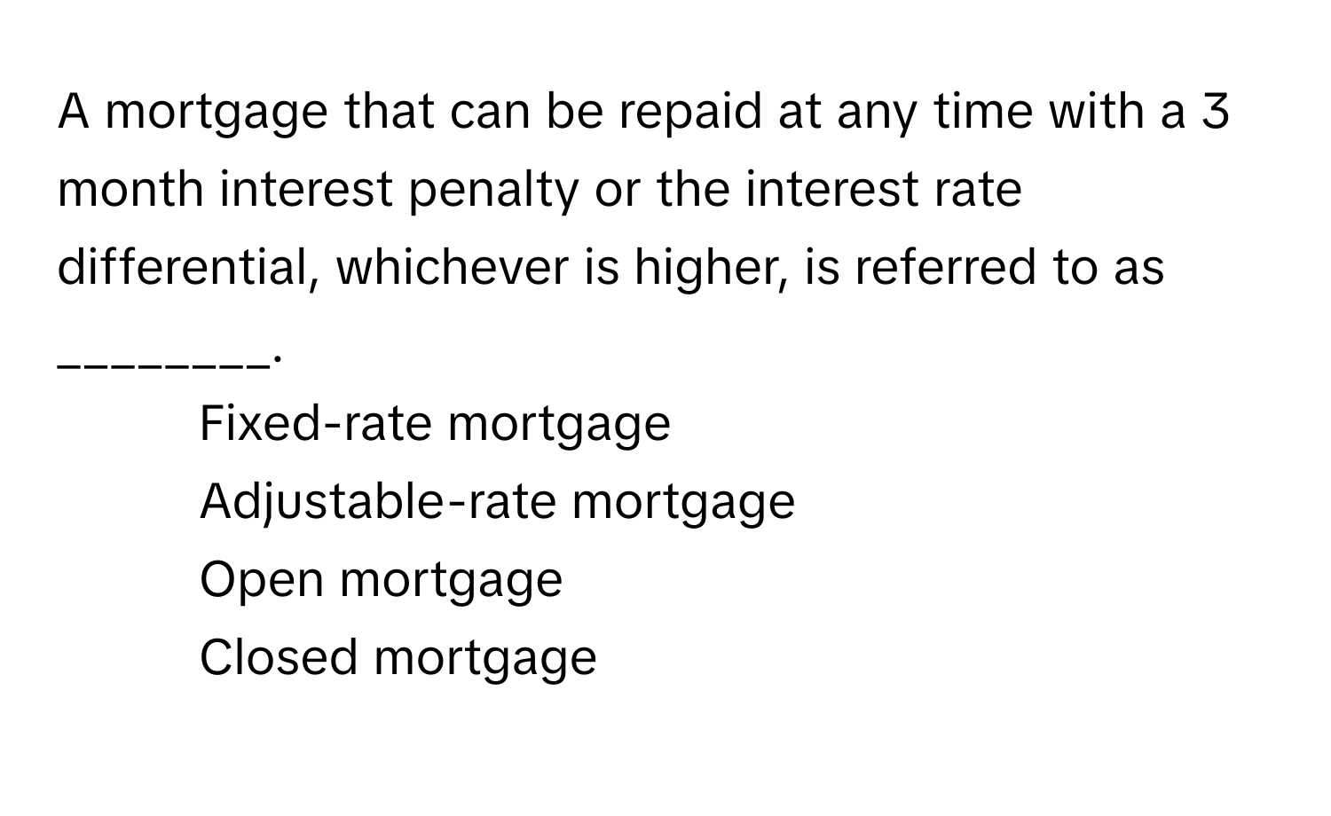 A mortgage that can be repaid at any time with a 3 month interest penalty or the interest rate differential, whichever is higher, is referred to as ________.

1) Fixed-rate mortgage 
2) Adjustable-rate mortgage 
3) Open mortgage 
4) Closed mortgage