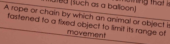 thing that is 
uled (such as a balloon) 
A rope or chain by which an animal or object is 
fastened to a fixed object to limit its range of 
movement