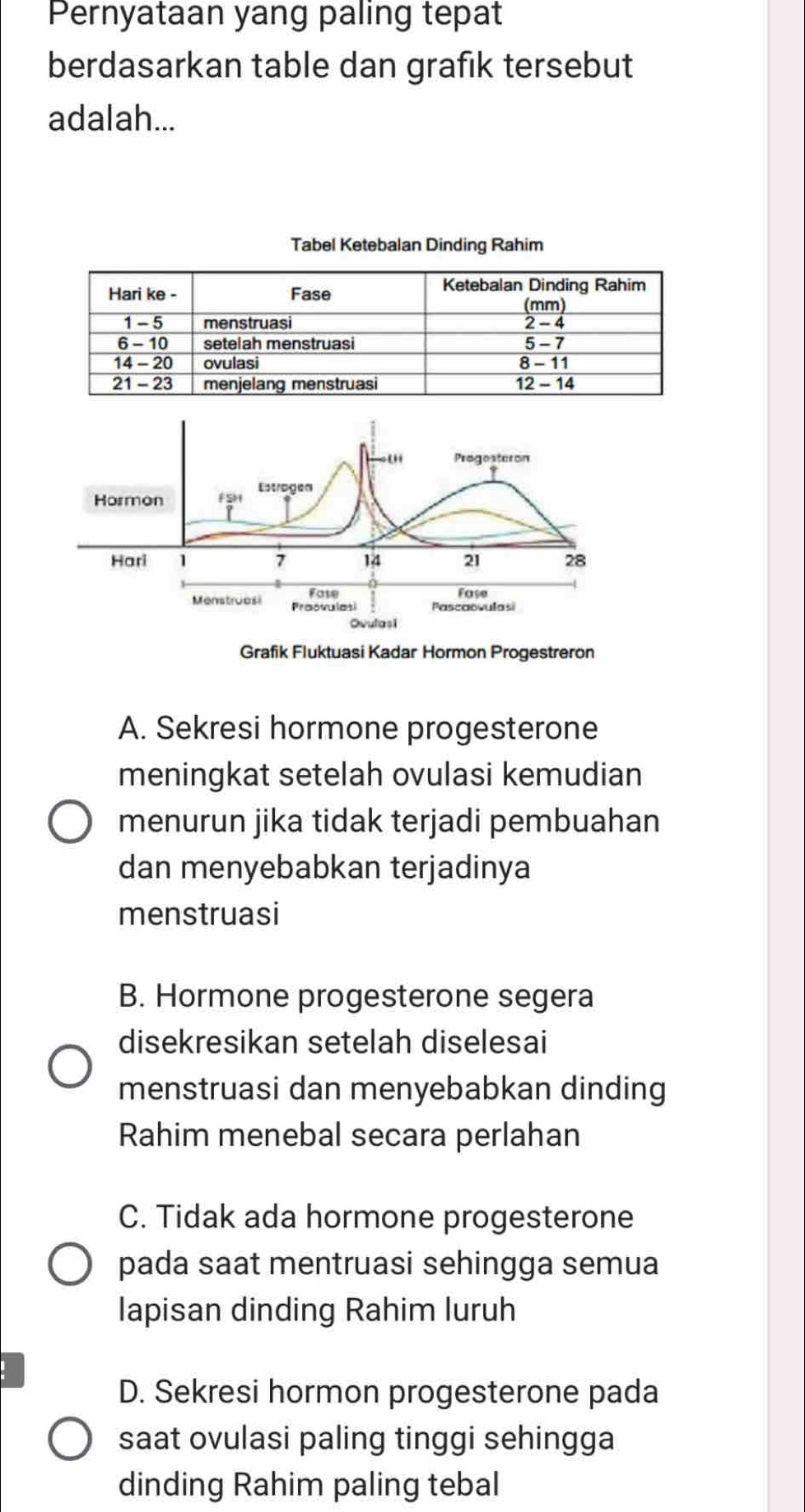 Pernyataan yang paling tepat
berdasarkan table dan grafik tersebut
adalah...
Progesteron
Hormon FSH Estragen
Hari 1 7 14 21 28
Fase Fase
Menstruesi Prasvulasi Pascaovulasi
Ovulasi
Grafik Fluktuasi Kadar Hormon Progestreron
A. Sekresi hormone progesterone
meningkat setelah ovulasi kemudian
menurun jika tidak terjadi pembuahan
dan menyebabkan terjadinya
menstruasi
B. Hormone progesterone segera
disekresikan setelah diselesai
menstruasi dan menyebabkan dinding
Rahim menebal secara perlahan
C. Tidak ada hormone progesterone
pada saat mentruasi sehingga semua
lapisan dinding Rahim luruh
D. Sekresi hormon progesterone pada
saat ovulasi paling tinggi sehingga
dinding Rahim paling tebal