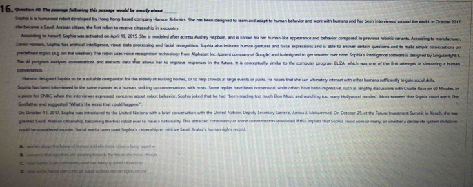 The passage following this passage would be mastly about_
Sophia is a humanoid robot develloped by Hong Kong-based company Hanson Robotics. She has been designed to learn and adapt to human behavior and work with humans and has been interviewed around the world. In October 2017
she became a Saudi Arabian citisen, the first robot to receive citizenship in a country.
According to herself, Sophia was activated on April 19, 2015. She is modeled after actress Audrey Hepbum, and is known for her human-like appearance and behavior compared to previous robotic variants. According to manufacturer,
David Hansoin, Sophia has artificial intelligence, visual data processing and facial recognition. Sophia also imitates human gestures and facial expressions and is able to answer certain questions and to make simple conversations on
predefined topics (n.g. on the weather). The robot uses voice recognition technology from Alphabet Inc. (parent company of Google) and is designed to get smarter over time. Sophia's intelligence software is designed by SingularityNET.
The Al program analyses conversations and extracts data that allows her to improve responses in the future. It is conceptually similar to the computer program ELZA, which was one of the first attempts at simulating a human
conversation
Hanson designed Sophia to be a suitable companion for the elderly at nursing homes, or to help crowds at large events or parks. He hopes that she can ultimately interact with other humans sufficiently to gain social skill.
Sophie has been interviewed in the same manner as a human, striking up conversations with hosts. Some replies have been nonsersical, while others have been impressive, such as lengthy discussions with Charlie Rose on 60 Minutes. In
a piece for CNBC, when the interviewer expressed concerms about robot behavior, Sophia joked that he had "been reading too much Elon Musk, and watching too many Hollywood movies". Musk tweeted that Sophia could watch The
Godfather and suggested "What's the worst that could happen?"
Os Octmber 11, 2017, Sophia was introdured to the United Nations with a brief conversation with the United Nations Deputy Secretary Genetal, Arina J. Mohammed. On October 25, at the Future Invesment Summit in Ryadh, the wa
granted Saudi Arabian citizenship, becoming the first robot ever to have a nationality. This attracted controversy as some commentators wondered if this implied that Sophia could vote or mary; or whether a defiberate system shutdown
could be considered murder, Social media usees used Sophia's citizenship to criticize Saudi Arabia's human rights record.
A ," worres about the future of hurom and electrunic citizens fving togethe
B. cotgems that icountres are showing towards the future electronic ifecyle
C. how Sepihes faom stne ovetly aver her newly granted ctaet hp
D. waw social meddar upen crircipe Squd Arabuts burtian rights record