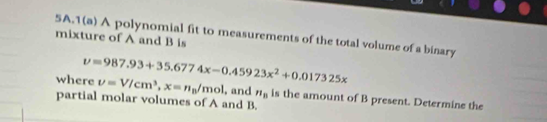 1(a) A polynomial fit to measurements of the total volume of a binary 
mixture of A and B is
v=987.93+35.6774x-0.45923x^2+0.017325x
where upsilon =V/cm^3, x=n_B/mol , and n_B
partial molar volumes of A and B. is the amount of B present. Determine the