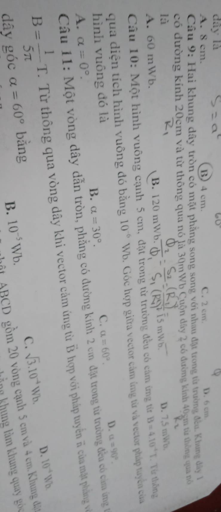 dây là
A. 8 cm. B) 4 cm. C. 2 cm. D. 6 cm.
Câu 9: Hai khung dây tròn có mặt phẳng song song với nhau đặt trong từ trường đều. Khung dây 1
có đường kính 20cm và từ thông qua nó là 30mWb Cuộn dây 2 có đường kinh 40gm từ thông qua nó
là D. 7,5 mWb.
 5 mWb
A. 60 mWb. B. 120 mWb.
Câu 10: Một hình vuông cạnh 5 cm, đặt trong từ trường đều có cảm ứng từr B=4.10^(-4)T. Từ thông
qua diện tích hình vuông đó bằng 10^(-6) Wb. Góc hợp giữa vector cảm ứng từ và vector pháp tuyển của
D. alpha =90°. 
hình vuông đó là
C. alpha =60°.
B. alpha =30°. 
Câu 11: Một vòng dây dẫn tròn, phẳng có dường kính 2 cm đặt trong từ trường đều có cảm ứng 1
A. alpha =0°.
B= 1/5π  T. 1 Từ thông qua vòng dây khi vector cảm ứng từ vector B hợp với pháp tuyến π của mặt phẳng vớề
D. 10^(-4)Wb
C. sqrt(3).10^(-4)Wb. 
# ABCD gồm 20 vòng cạnh 5 cm và 4 cm. Khung đặp
dây góc alpha =60° bằng
B. 10^(-5)Wb. 
lằn khung làm khung qua g c