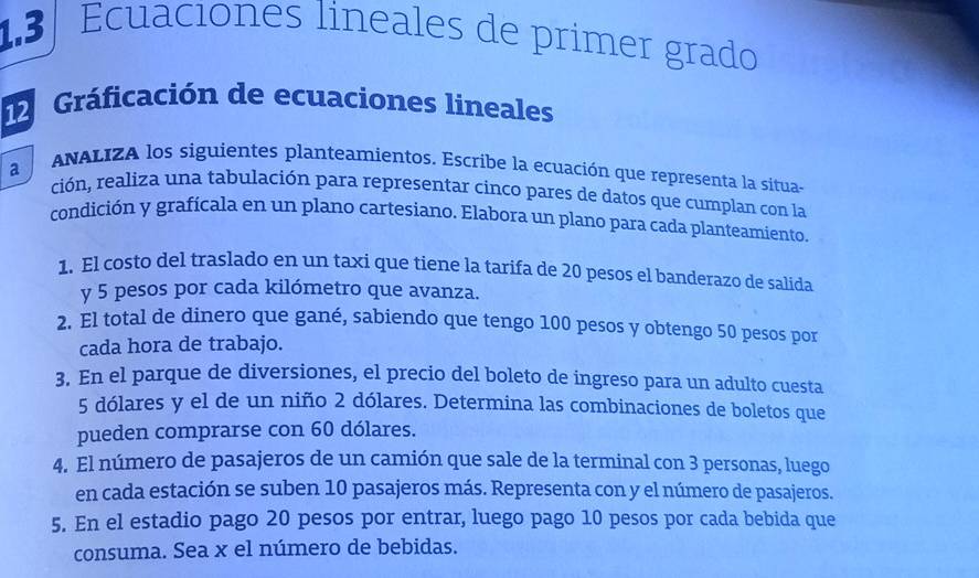 1.3 Ecuaciones lineales de primer grado 
Gráficación de ecuaciones lineales 
a ANALIZA los siguientes planteamientos. Escribe la ecuación que representa la situas 
ción, realiza una tabulación para representar cinco pares de datos que cumplan con la 
condición y grafícala en un plano cartesiano. Elabora un plano para cada planteamiento. 
1. El costo del traslado en un taxi que tiene la tarifa de 20 pesos el banderazo de salida 
y 5 pesos por cada kilómetro que avanza. 
2. El total de dinero que gané, sabiendo que tengo 100 pesos y obtengo 50 pesos por 
cada hora de trabajo. 
3. En el parque de diversiones, el precio del boleto de ingreso para un adulto cuesta
5 dólares y el de un niño 2 dólares. Determina las combinaciones de boletos que 
pueden comprarse con 60 dólares. 
4. El número de pasajeros de un camión que sale de la terminal con 3 personas, luego 
en cada estación se suben 10 pasajeros más. Representa con y el número de pasajeros. 
5. En el estadio pago 20 pesos por entrar, luego pago 10 pesos por cada bebida que 
consuma. Sea x el número de bebidas.