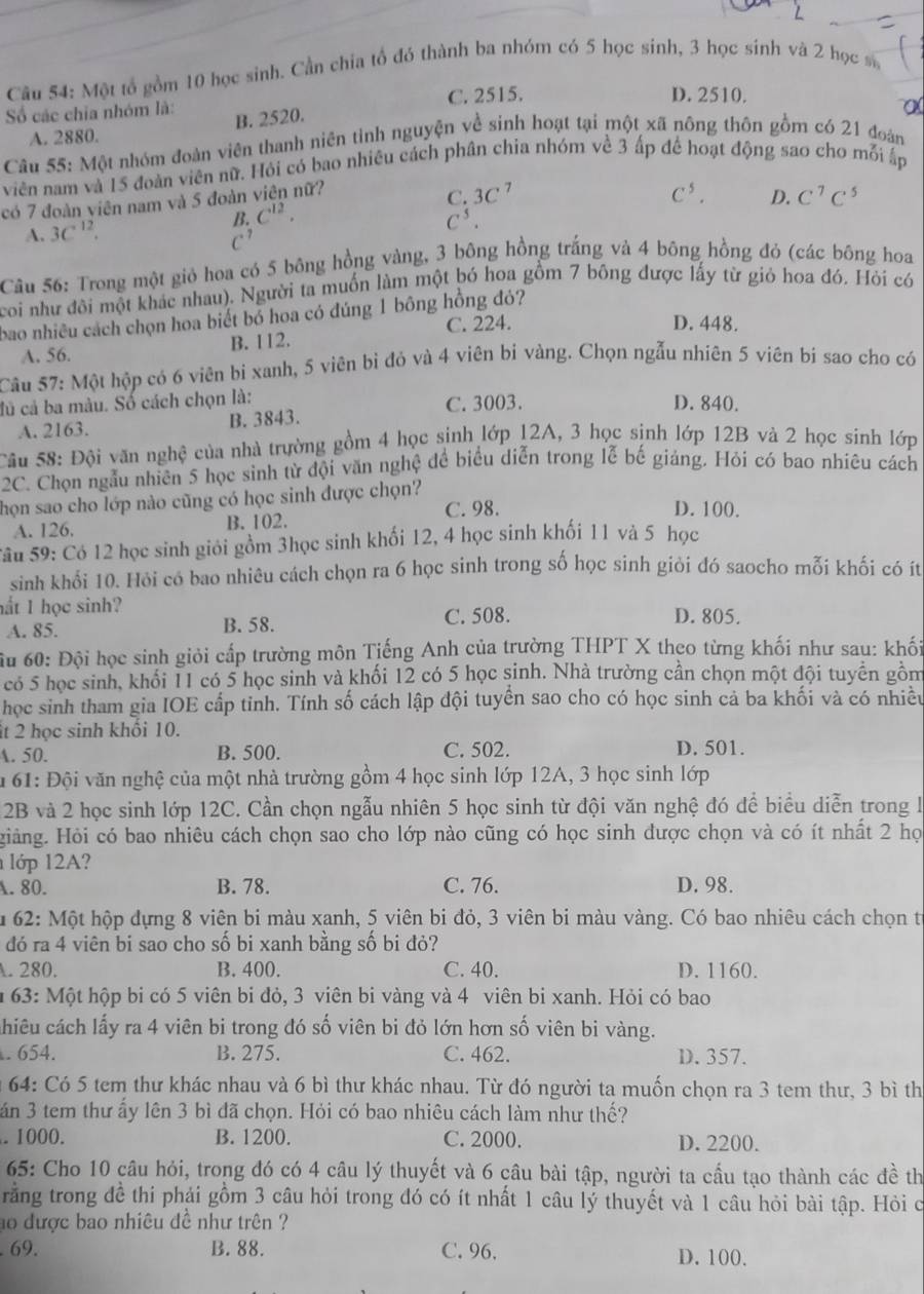 Một tổ gồm 10 học sinh. Cần chia tổ đó thành ba nhóm có 5 học sinh, 3 học sinh và 2 học s
Số các chia nhóm là: C. 2515.
D. 2510.
A. 2880. B. 2520.
Câu 55: Một nhóm đoàn viên thanh niên tinh nguyện về sinh hoạt tại một xã nông thôn gồm có 21 đoàn
viên nam và 15 đoàn viên nữ. Hỏi có bao nhiêu cách phân chia nhóm về 3 ấp để hoạt động sao cho mỗi ấp
có 7 đoàn viên nam và 5 đoàn viện nữ?
C. 3C^7 C^5. D. C^7C^5
A. 3C^(12).
B. C^(12). C^5.
C^7
Câu 56: Trong một giỏ hoa có 5 bông hồng vàng, 3 bông hồng trắng và 4 bông hồng đỏ (các bông hoa
coi như đôi một khác nhau). Người ta muốn làm một bó hoa gồm 7 bông được lấy từ giỏ hoa đó. Hỏi có
bao nhiều cách chọn hoa biết bỏ hoa có đúng 1 bông hồng đỏ?
C. 224. D. 448.
A. 56. B. 112.
Câu 57: Một hộp có 6 viên bi xanh, 5 viên bì đỏ và 4 viên bị vàng. Chọn ngẫu nhiên 5 viên bi sao cho có
đủ cả ba màu. Số cách chọn là: C. 3003. D. 840.
A. 2163. B. 3843.
Sâu 58: Đội văn nghệ của nhà trường gồm 4 học sinh lớp 12A, 3 học sinh lớp 12B và 2 học sinh lớp
2C. Chọn ngẫu nhiên 5 học sình từ đội văn nghệ để biểu diễn trong lễ bế giảng. Hỏi có bao nhiêu cách
họn sao cho lớp nào cũng có học sinh được chọn?
C. 98. D. 100.
A. 126. B. 102.
Sâu 59: Có 12 học sinh giới gồm 3học sinh khối 12, 4 học sinh khối 11 và 5 học
sinh khổi 10. Hỏi có bao nhiêu cách chọn ra 6 học sinh trong số học sinh giỏi đó saocho mỗi khối có ít
hắt 1 học sinh? D. 805.
A. 85. B. 58. C. 508.
ầu 60: Đội học sinh giỏi cấp trường môn Tiếng Anh của trường THPT X theo từng khối như sau: khối
có 5 học sinh, khối 11 có 5 học sinh và khối 12 có 5 học sinh. Nhà trường cần chọn một đội tuyển gồm
học sinh tham gia IOE cấp tỉnh. Tính số cách lập đội tuyển sao cho có học sinh cả ba khối và có nhiều
t 2 học sinh khối 10.
A. 50. B. 500. C. 502. D. 501.
m 61: Đội văn nghệ của một nhà trường gồm 4 học sinh lớp 12A, 3 học sinh lớp
2B và 2 học sinh lớp 12C. Cần chọn ngẫu nhiên 5 học sinh từ đội văn nghệ đó để biểu diễn trong I
Hiàng. Hỏi có bao nhiêu cách chọn sao cho lớp nào cũng có học sinh được chọn và có ít nhất 2 họ
lớp 12A?
A. 80. B. 78. C. 76. D. 98.
* 62: Một hộp dựng 8 viên bi màu xanh, 5 viên bi đỏ, 3 viên bi màu vàng. Có bao nhiêu cách chọn từ
đó ra 4 viên bi sao cho số bi xanh bằng số bi đỏ?
A. 280. B. 400. C. 40. D. 1160.
1 63: Một hộp bi có 5 viên bi đỏ, 3 viên bi vàng và 4 viên bi xanh. Hỏi có bao
chiêu cách lấy ra 4 viên bi trong đó số viên bi đỏ lớn hơn số viên bi vàng.
. 654. B. 275. C. 462. D. 357.
64: Có 5 tem thư khác nhau và 6 bì thư khác nhau. Từ đó người ta muốn chọn ra 3 tem thư, 3 bì th
án 3 tem thư ấy lên 3 bì đã chọn. Hỏi có bao nhiêu cách làm như thế?
. 1000. B. 1200. C. 2000. D. 2200.
65: Cho 10 câu hỏi, trong đó có 4 câu lý thuyết và 6 câu bài tập, người ta cầu tạo thành các đề th
rằng trong đề thi phải gồm 3 câu hỏi trong đó có ít nhất 1 câu lý thuyết và 1 câu hỏi bài tập. Hỏi c
ao được bao nhiêu đề như trên ?
69. B. 88. C. 96. D. 100.