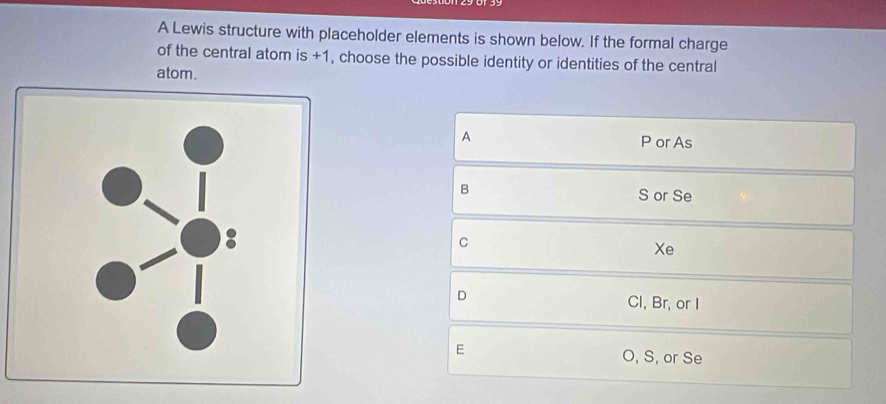 A Lewis structure with placeholder elements is shown below. If the formal charge
of the central atom is +1, choose the possible identity or identities of the central
atom.
A
P or As
B
S or Se
C
Xe
D
Cl, Br, or I
E
O, S, or Se