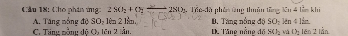 Cho phản ứng: 2SO_2+O_2leftharpoons 2SO_3. Tốc độ phản ứng thuận tăng lên 4 lần khi
A. Tăng nồng độ SO_2 lên 2 lần. B. Tăng nồng độ SO_2 lên 4 lần.
C. Tăng nồng độ O_2 hat en21hat a n. D. Tăng nồng độ SO_2 và O_2 len2la21dot an.