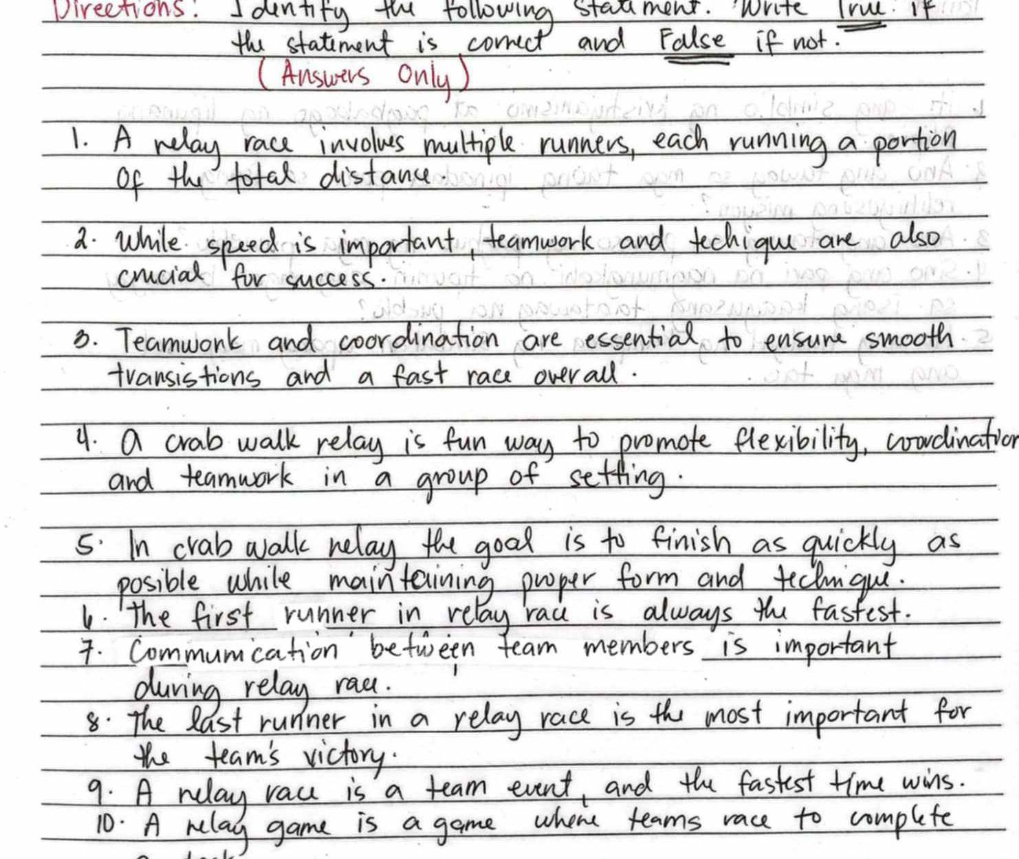 pirections. Iontity foe following stadment. Write True. If 
the statiment is correct and False if not? 
(Answers only) 
1. A relay race involus multiple runners, each running a portion 
of the fotal distance. 
a. while speed is important, teamwork and techiguu are also 
cucial for success. 
3. Teamwork and coordination are essential to ensure smooth 
transistions and a fast race overall. 
4. a crab walk relay is fun way to promote flexibility, coondination 
and teamwork in a group of setting. 
5. In crab walk relay the good is to finish as quickly as 
posible while maintaining proper form and teclmgui. 
1. The first runner in relay rau is always the fastest. 
7. Commumication' between team members is important 
during relay rac. 
8: The last runner in a relay race is the most important for 
the team's victory. 
9. A relay rac is a team event, and the fastest time wins. 
10. A wlay game is a game where teams race to complete