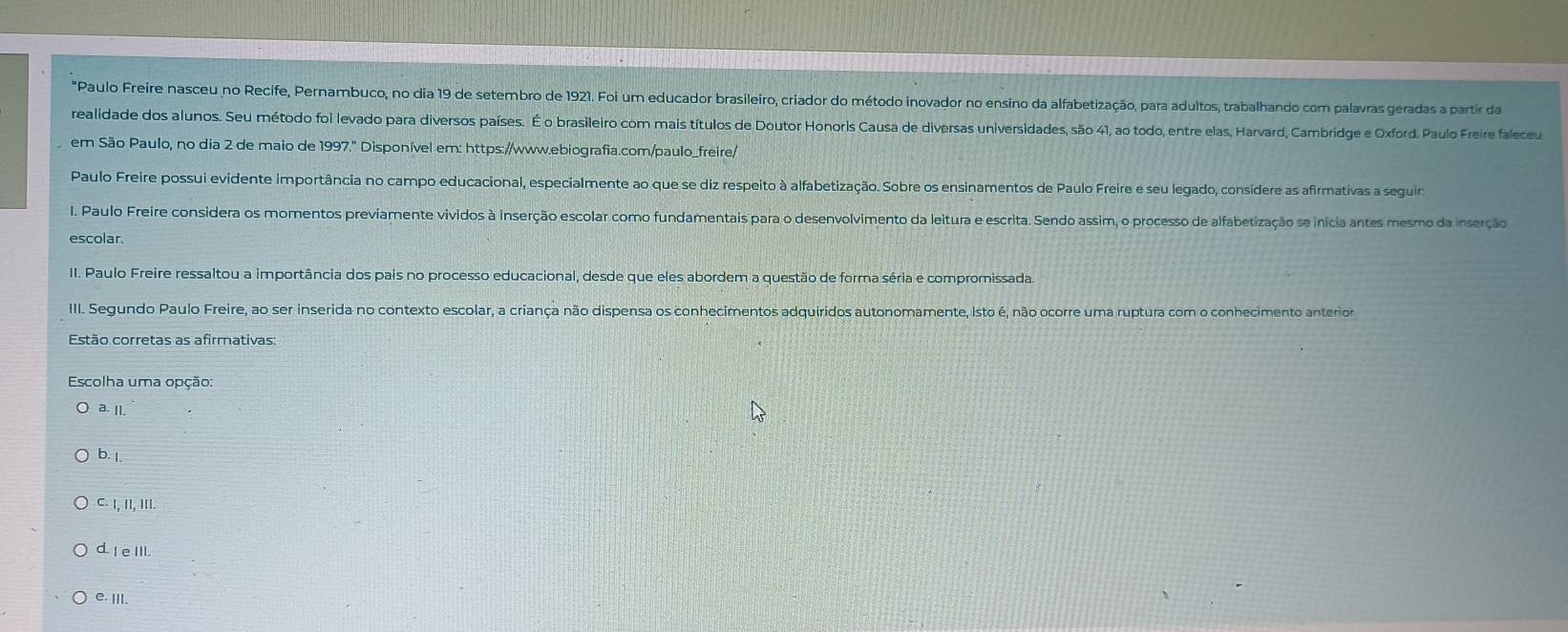 Paulo Freire nasceu no Recife, Pernambuco, no dia 19 de setembro de 1921. Foi um educador brasileiro, criador do método inovador no ensino da alfabetização, para adultos, trabalhando com palavras geradas a partir da
realidade dos alunos. Seu método foi levado para diversos países. É o brasileiro com mais títulos de Doutor Honoris Causa de diversas universidades, são 41, ao todo, entre elas, Harvard, Cambridge e Oxford. Paulo Freire faleceu
em São Paulo, no dia 2 de maio de 1997." Disponível em: https://www.ebiografia.com/paulo_freire/
Paulo Freire possui evidente importância no campo educacional, especialmente ao que se diz respeito à alfabetização. Sobre os ensinamentos de Paulo Freire e seu legado, consídere as afirmativas a seguir
I. Paulo Freire considera os momentos previamente vividos à inserção escolar como fundamentais para o desenvolvimento da leitura e escrita. Sendo assim, o processo de alfabetização se inicia antes mesmo da inserção
escolar.
II. Paulo Freire ressaltou a importância dos pais no processo educacional, desde que eles abordem a questão de forma séria e compromissada
III. Segundo Paulo Freire, ao ser inserida no contexto escolar, a criança não dispensa os conhecimentos adquiridos autonomamente, isto é, não ocorre uma ruptura com o conhecimento anterior
Estão corretas as afirmativas:
Escolha uma opção:
a. Il.
b. 1.
C. I, II, II.
d. I e III.
e. III.