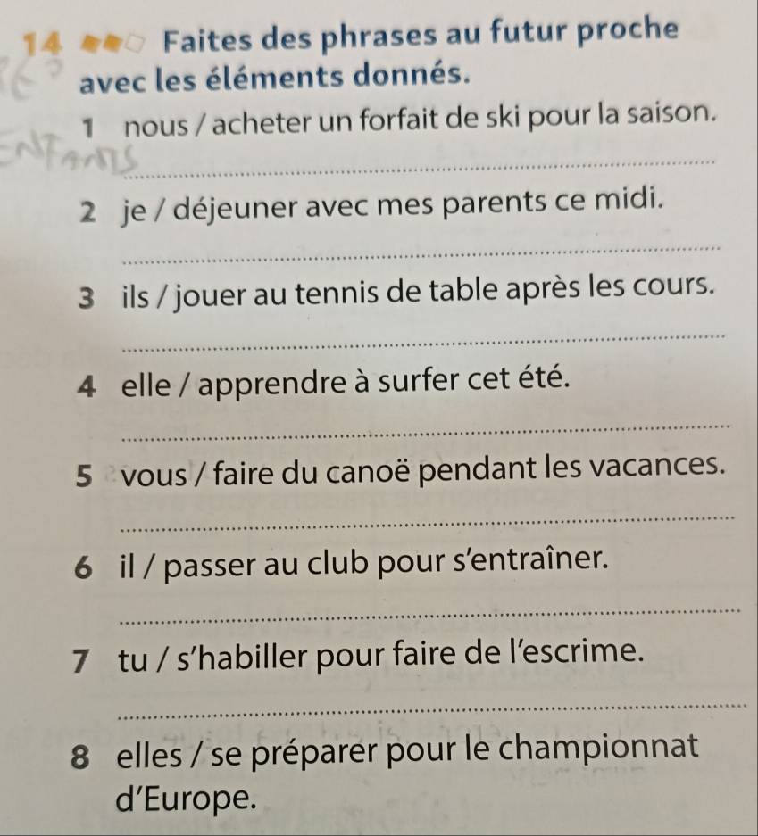 a Faites des phrases au futur proche 
avec les éléments donnés. 
1 nous / acheter un forfait de ski pour la saison. 
_ 
2 je / déjeuner avec mes parents ce midi. 
_ 
3 ils / jouer au tennis de table après les cours. 
_ 
4 elle / apprendre à surfer cet été. 
_ 
5 vous / faire du canoë pendant les vacances. 
_ 
6 il / passer au club pour s'entraîner. 
_ 
7 tu / s’habiller pour faire de l’escrime. 
_ 
8 elles / se préparer pour le championnat 
d’Europe.