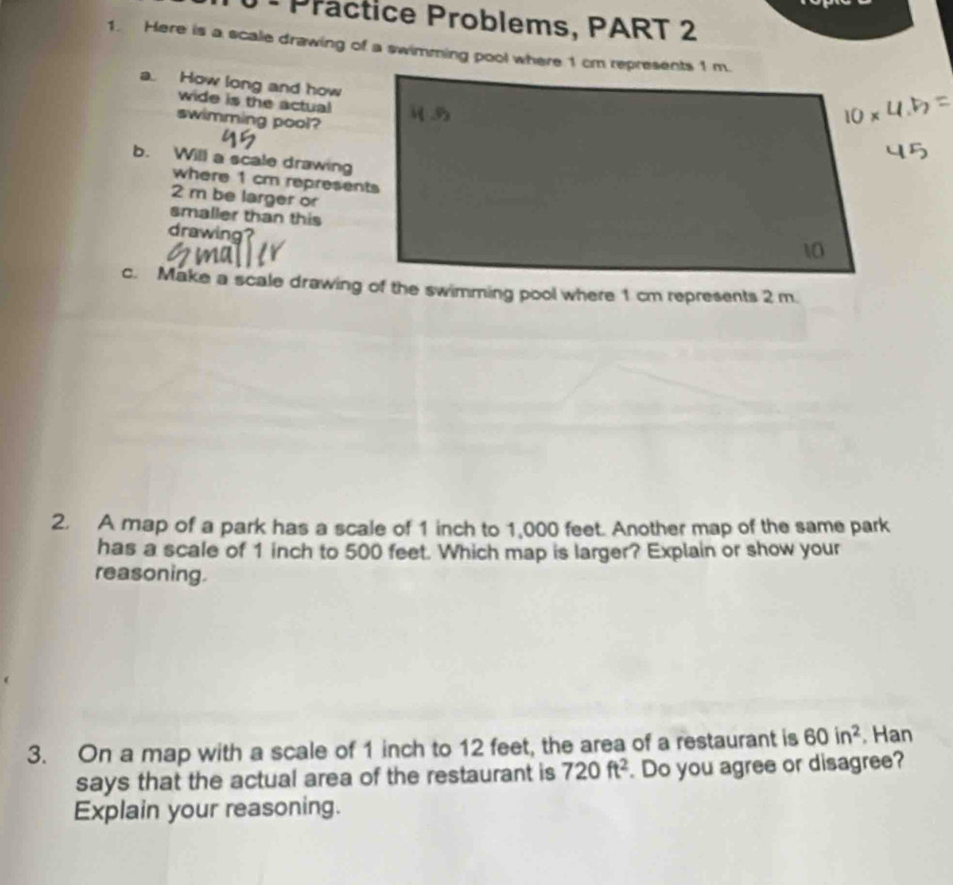 Präctice Problems, PART 2 
1. Here is a scale drawing of a swimming pool where 1 cm represents 1 m. 
a. How long and how 
wide is the actual 
swimming pool? 
b. Will a scale drawing 
where 1 cm represents
2 m be larger or 
smaller than this 
drawing 
2. A map of a park has a scale of 1 inch to 1,000 feet. Another map of the same park 
has a scale of 1 inch to 500 feet. Which map is larger? Explain or show your 
reasoning. 
3. On a map with a scale of 1 inch to 12 feet, the area of a restaurant is 60in^2 , Han 
says that the actual area of the restaurant is 720ft^2. Do you agree or disagree? 
Explain your reasoning.