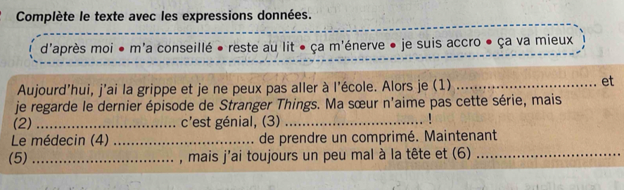 Complète le texte avec les expressions données. 
d'après moi ● m'a conseillé • reste au lit ● ça m'énerve ● je suis accro ● ça va mieux 
Aujourd'hui, j'ai la grippe et je ne peux pas aller à l'école. Alors je (1)_ 
et 
je regarde le dernier épisode de Stranger Things. Ma sœur n'aime pas cette série, mais 
(2) _c'est génial, (3)_ 
Le médecin (4) _de prendre un comprimé. Maintenant 
(5) _, mais j'ai toujours un peu mal à la tête et (6)_