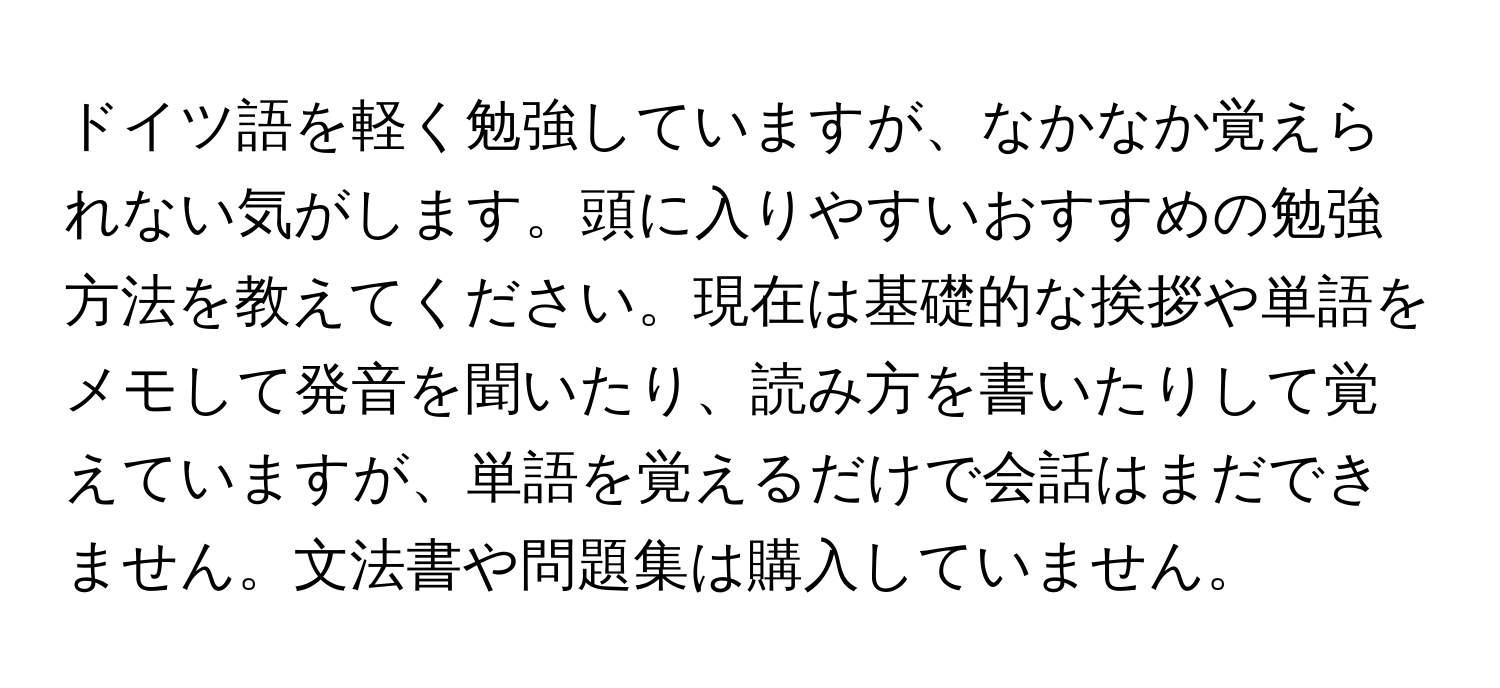 ドイツ語を軽く勉強していますが、なかなか覚えられない気がします。頭に入りやすいおすすめの勉強方法を教えてください。現在は基礎的な挨拶や単語をメモして発音を聞いたり、読み方を書いたりして覚えていますが、単語を覚えるだけで会話はまだできません。文法書や問題集は購入していません。