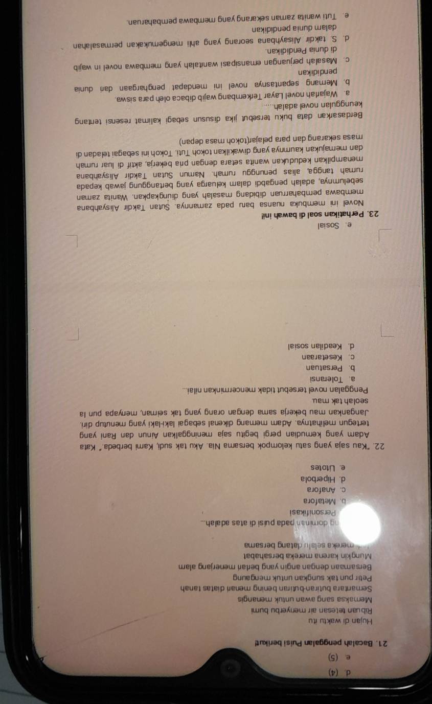 d. (4)
e. (5)
21. Bacalah penggalan Puisi berikut
Hujan di waktu itu
Ribuan tetesan air menyerbu bumi
Memaksa sang awan untuk menangis
Semantara butiran-butiran bening menari diatas tanah
Petir pun tak sungkan untuk mengaung
Bersamaan dengan angin yang bertari menerjang alam
Mungkin karena mereka bersahabat
*   merek a selalu datang bersama
ng dominan pada puísi di atas adalah...
Personifikasi
b. Metafora
c. Anafora
d. Hiperbola
e. Litotes
22. "Kau saja yang satu kelompok bersama Nia. Aku tak sudi, Kami berbeda." Kata
Adam yang kemudian pergi begitu saja meninggalkan Ainun dan Rani yang
tertegun melihatnya. Adam memang dikenal sebagai laki-laki yang menutup diri.
Jangankan mau bekerja sama dengan orang yang tak seiman, menyapa pun la
seolah tak mau.
Penggalan novel tersebut tidak mencerminkan nilai...
a. Toleransi
b. Persatuan
c. Kesetaraan
d Keadilan sosial
e. Sosial
23. Perhatikan soal di bawah ini!
Novel ini membuka nuansa baru pada zamannya. Sutan Takdir Alisyahbana
membawa pembaharruan dibidang masalah yang diungkapkan. Wanita zaman
sebelumnya, adalah pengabdi dalam keluarga yang bertanggung jawab kepada
rumah tangga, alias penunggu rumah. Namun Sutan Takdir Alisyahbana
menampilkan kedudukan wanita setara dengan pria bekerja, aktif di luar rumah
dan memajukan kaumnya yang diwakilkan tokoh Tuti. Tokoh ini sebagai teladan di
masa sekarang dan para pelajar(tokoh masa depan)
Berdasarkan data buku tersebut jika disusun sebagi kalimat resensi tentang
keunggulan novel adalah.
a. Wajarah novel Layar Terkembang wajib dibaca oleh para siswa.
b. Memang sepantasnya novel ini mendapat penghargaan dari dunia
pendidikan
c. Masalah perjuangan emansipasi wanitalah yang membawa novel in wajib
di dunia Pendidikan
d. S. takdir Alisayhbana seorang yang ahli mengemukakan permasalahan
dalam dunia pendidikan
e. Tuti wanita zaman sekarang yang membawa pembaharuan.