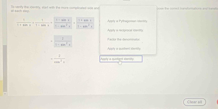 To verify the identity, start with the more complicated side and
at each step. oose the correct transformations and transfo
 1/1+sin x + 1/1-sin x = (1-sin x)/1-sin^2x + (1+sin x)/1-sin^2x  Apply a Pythagorean identity.
Apply a reciprocal identity.
= 2/1-sin^2x 
Factor the denominator.
Apply a quotient identity.
= 2/cos^2x  Apply a quotient identity.
Clear all