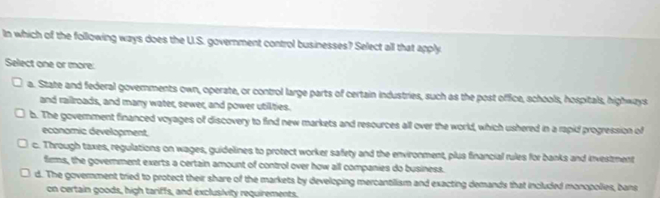 In which of the following ways does the U.S. government control businesses? Select all that apply
Select one or more:
a. State and federal governments own, operate, or control large parts of certain industries, such as the post office, schools, hospitals, highways
and railroads, and many water, sewer, and power utilties.
b. The government financed voyages of discovery to find new markets and resources all over the world, which ushered in a rapid progression of
economic development.
c. Through taxes, regulations on wages, guidelines to protect worker safety and the environment, plus financial rules for banks and investment
firms, the government exerts a certain amount of control over how all companies do business.
d. The government tried to protect their share of the markets by developing mercantilism and exacting demands that included monopolies, bans
on certain goods, high tariffs, and exclusivity requirements.