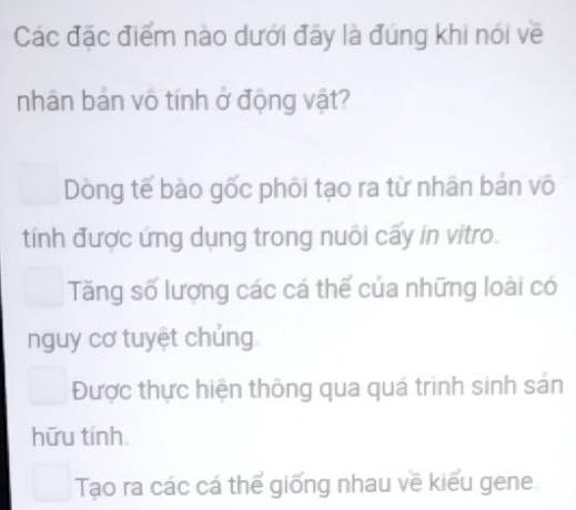 Các đặc điểm nào dưới đây là đúng khi nói về
nhân bản vô tính ở động vật?
Dòng tế bào gốc phối tạo ra từ nhân bản vô
tính được ứng dụng trong nuôi cấy in vitro.
Tăng số lượng các cá thể của những loài có
nguy cơ tuyệt chủng
Được thực hiện thông qua quá trình sinh sản
hữu tính
Tạo ra các cá thể giống nhau về kiểu gene.