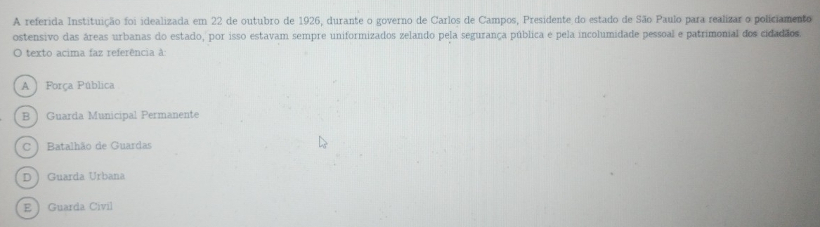 A referida Instituição foi idealizada em 22 de outubro de 1926, durante o governo de Carlos de Campos, Presidente do estado de São Paulo para realizar o policiamento
ostensivo das áreas urbanas do estado, por isso estavam sempre uniformizados zelando pela segurança pública e pela incolumidade pessoal e patrimonial dos cidadãos.
O texto acima faz referência à:
A  Força Pública
B Guarda Municipal Permanente
C  Batalhão de Guardas
D  Guarda Urbana
EGuarda Civil