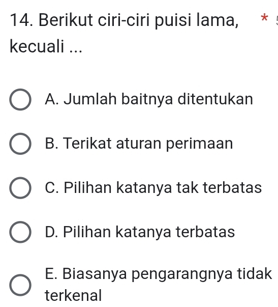 Berikut ciri-ciri puisi lama, *
kecuali ...
A. Jumlah baitnya ditentukan
B. Terikat aturan perimaan
C. Pilihan katanya tak terbatas
D. Pilihan katanya terbatas
E. Biasanya pengarangnya tidak
terkenal