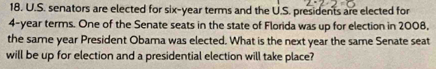 senators are elected for six-year terms and the U.S. presidents are elected for
4-year terms. One of the Senate seats in the state of Florida was up for election in 2008, 
the same year President Obama was elected. What is the next year the same Senate seat 
will be up for election and a presidential election will take place?