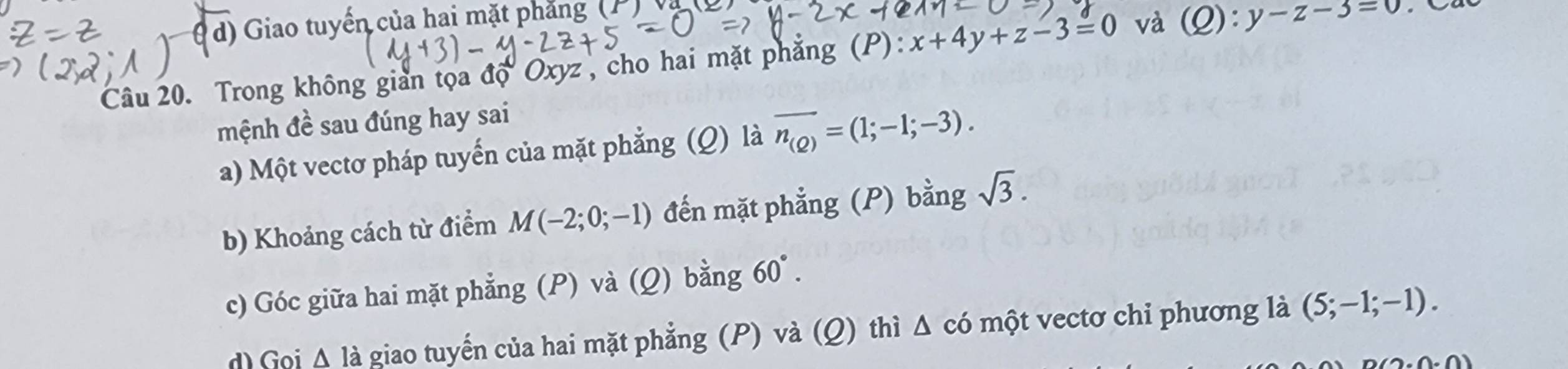 d) Giao tuyến của hai mặt phẳng
Câu 20. Trong không giản tọa độ Oxyz , cho hai mặt phăng (P): x+4y+z-3=0 và (Q):y-z-3=0
mệnh đề sau đúng hay sai
a) Một vectơ pháp tuyến của mặt phẳng (Q) là overline n_(Q)=(1;-1;-3).
b) Khoảng cách từ điểm M(-2;0;-1) đến mặt phẳng (P) bằng sqrt(3).
c) Góc giữa hai mặt phẳng (P) và (Q) bằng 60°.
d) Goi △ la giao tuyển của hai mặt phẳng (P) và (Q) thì Δ có một vectơ chỉ phương là (5;-1;-1).
(1· 0.0)