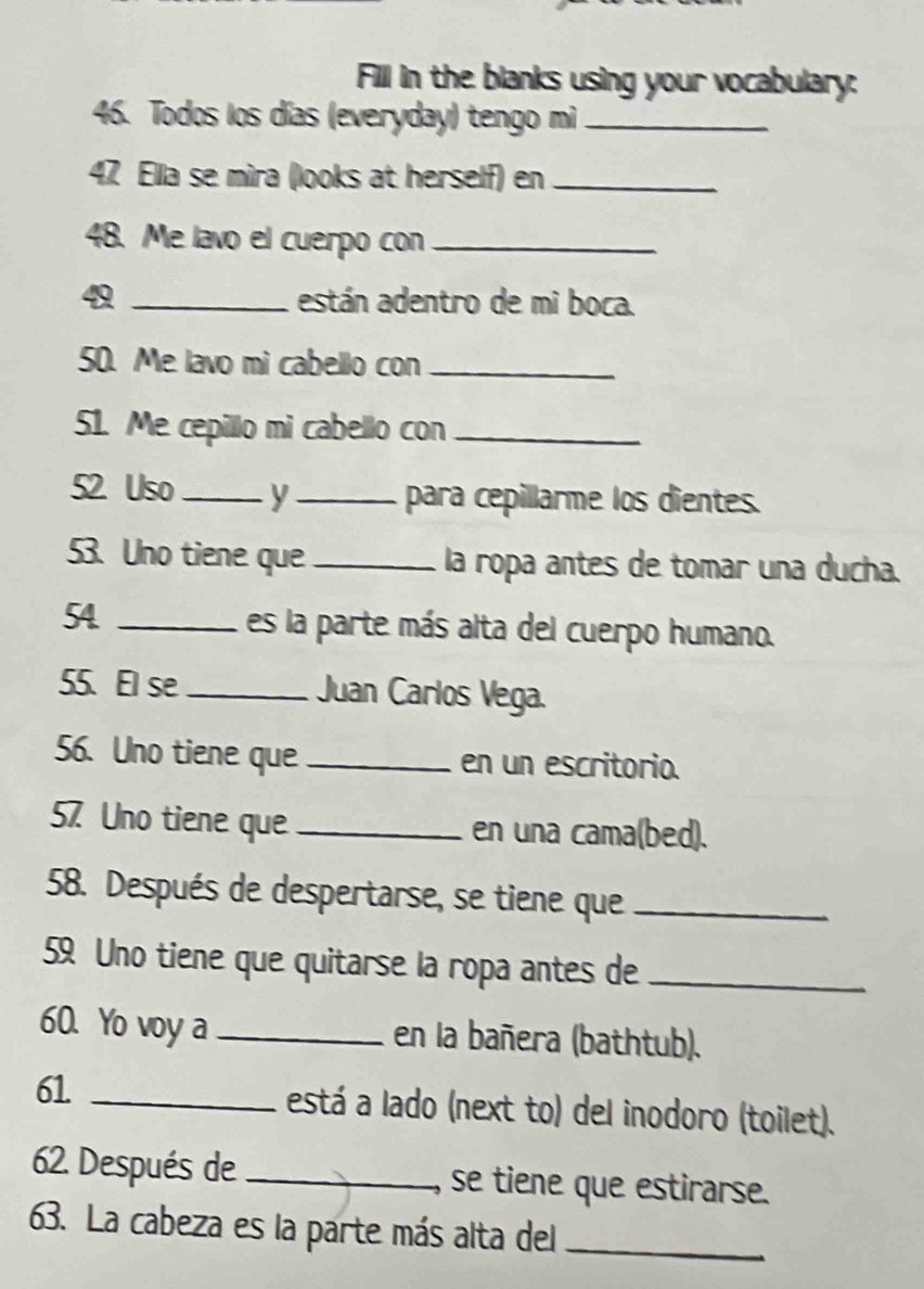 Fill in the blanks using your vocabulary: 
46. Todos los días (everyday) tengo mi_ 
47 Ella se mira (looks at herself) en_ 
48. Me lavo el cuerpo con_ 
4 _están adentro de mi boca. 
50. Me lavo mi cabello con_ 
51. Me cepillo mi cabello con_ 
52 Uso_ y _para cepillarme los dientes. 
53. Uno tiene que _la ropa antes de tomar una ducha. 
54 _es la parte más alta del cuerpo humano. 
55. El se _Juan Carlos Vega. 
56. Uno tiene que _en un escritorio. 
57 Uno tiene que _en una cama(bed). 
58. Después de despertarse, se tiene que_ 
59 Uno tiene que quitarse la ropa antes de_ 
60. Yo voy a _en la bañera (bathtub). 
61 _está a lado (next to) del inodoro (toilet). 
62. Después de _se tiene que estirarse. 
63. La cabeza es la parte más alta del_