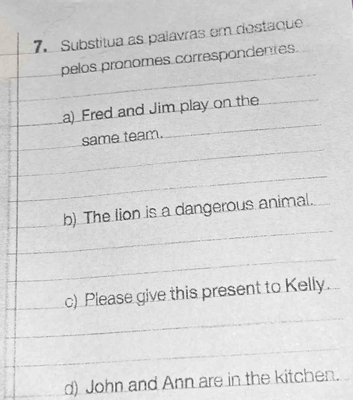 Substitua as palavras em destaque
pelos pronomes correspondentes.
a) Fred and Jim play on the
same team.
b) The lion is a dangerous animal.
c) Please give this present to Kelly.
d) John and Ann are in the kitchen.