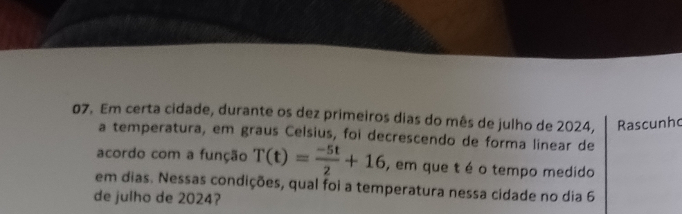 Em certa cidade, durante os dez primeiros dias do mês de julho de 2024, Rascunho 
a temperatura, em graus Celsius, foi decrescendo de forma linear de 
acordo com a função T(t)= (-5t)/2 +16 , em que t é o tempo medido 
em dias. Nessas condições, qual foi a temperatura nessa cidade no dia 6 
de julho de 2024?