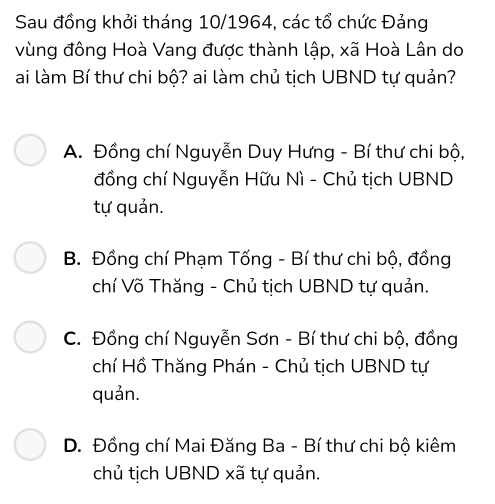 Sau đồng khởi tháng 10/1964, các tổ chức Đảng
vùng đông Hoà Vang được thành lập, xã Hoà Lân do
ai làm Bí thư chi bộ? ai làm chủ tịch UBND tự quản?
A. Đồng chí Nguyễn Duy Hưng - Bí thư chi bộ,
đồng chí Nguyễn Hữu Nì - Chủ tịch UBND
tự quản.
B. Đồng chí Phạm Tống - Bí thư chi bộ, đồng
chí Võ Thăng - Chủ tịch UBND tự quản.
C. Đồng chí Nguyễn Sơn - Bí thư chi bộ, đồng
chí Hồ Thăng Phán - Chủ tịch UBND tự
quản.
D. Đồng chí Mai Đăng Ba - Bí thư chi bộ kiêm
chủ tịch UBND xã tự quản.