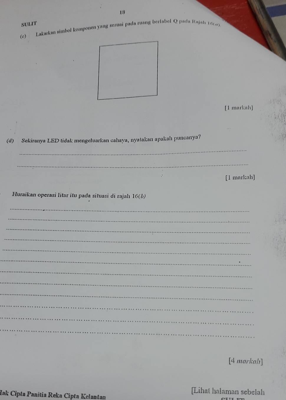 SULIT 
(e) Lakarkan simbol komponen yang sesuai pada ruang berlabel Q pada Rajah 162) 
[1 markah] 
(d) Sekiranya LED tidak mengeluarkan cahaya, nyatakan apakah puncanya? 
_ 
_ 
[1 markah] 
Huraikan operasi litar itu pada situasi di rajah 16(b) 
_ 
_ 
_ 
_ 
_ 
_ 
_ 
_ 
_ 
_ 
_ 
_ 
[4 markah] 
[Lihat halaman sebelah 
Iak Cipta Panitia Reka Cipta Kelantan