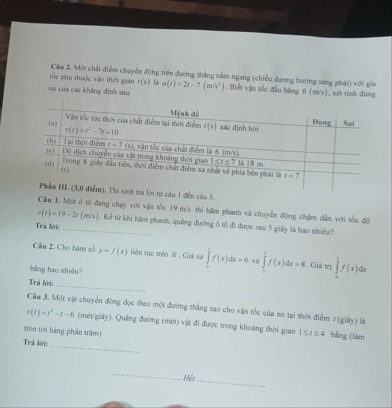 Một chất điểm chuyển động trên đường thẳng nằm ngang (chiều dương hướng sang phải) với gia
tốc phụ thuộc vào thời gian t(s) là a(t)=2t-7(m/s^2). Biết vận tốc đầu bằng 6 (m/s), xét tính đúng
sai của các khắng định sau.
lời từ câu 1 đến câu 3.
Câu 1. Một ô tô đang chạy với vận tốc 19 m/s thì hãm phanh và chuyển động chậm dần với tốc độ
v(t)=19-2t(m/s) _ . Kể từ khi hãm phanh, quãng đường ô tô đi được sau 5 giây là bao nhiêu?
Trả lời:
Câu 2. Cho hàm số y=f(x) liên tục trên R . Giả sử ∈tlimits _0^(5f(x)dx=6 và ∈tlimits _2^5f(x)dx=8. Giá trị ∈tlimits _0^2f(x)dx
bằng bao nhiêu?
Trả lời:_
Câu 3. Một vật chuyển động dọc theo một đường thẳng sao cho vận tốc của nó tại thời điểm # (giây) là
v(t)=t^2)-t-6 (mét/giây). Quãng đường (mét) vật đi được trong khoảng thời gian
tròn tới hàng phần trăm) 1≤ t≤ 4 bằng (làm
Trả lời:
_
_
Hết_