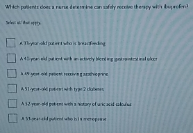 Which patients does a nurse determine can safely receive therapy with ibuprofen?
Selert all that apply.
A 33-year--old patient who is breastfeeding
A 41-year-old patient with an actively bleeding gastrointestinal ulcer
A 49-year-old patient receiving arathioprine
A 51-year-old patient with type 2 diabetes
A 52-year-old patient with a history of uric acid calculus
A 53-year-old patient who is in menopause