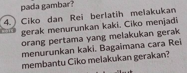 pada gambar? 
4. Ciko dan Rei berlatih melakukan 
HOTS gerak menurunkan kaki. Ciko menjadi 
orang pertama yang melakukan gerak 
menurunkan kaki. Bagaimana cara Rei 
membantu Ciko melakukan gerakan?