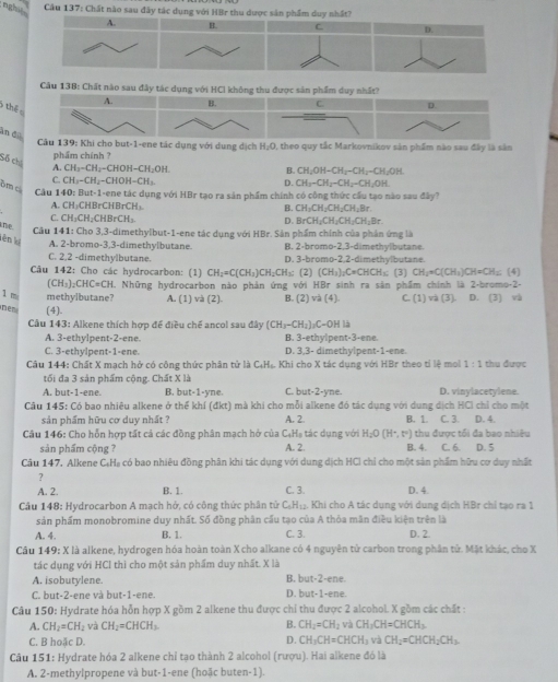 nghy Cầu 137: Chất nào sau đây tác dụng với HBr thu dược sản phẩm duy nhất?
H. C D.
Câu 138: Chất nào sau đây tác dụng với HCl không thu được sản phẩm duy nhất?
A. B. C. D.
) thể 
ân dụ
Câu 139: Khi cho but-1-ene tác dụng với dụng dịch H_2O 2, theo quy tắc Markovnikov sản phẩm nào sau đây là sản
phẩm chính ?
Số chú A CH_3-CH_2-CHOH-CH_2OH
B. CH_2OH-CH_2-CH_2-CH_2OH
C CH_3-CH_2-CHOH-CH_3.
bm c
D. CH_3-CH_2-CH_2-CH_2OH
Cầu 140: But-1-ene tác dụng với HBr tạo ra sản phẩm chính có công thức cầu tạo nào sau đây?
A. CH₃CHBrCHBrCH₁ B. CH_3CH_2CH_2CH_2Br
C. CH₃CH₂CHBrCH₃.
D. BrCH_2CH_2CH_2CH_2Br
ne  Câu 141: Cho 3,3-dimethylbut-1-ene tác dụng với HBr. Sản phẩm chính của phân ứng là
lên k A. 2-bromo-3,3-dimethylbutane. B. 2-bromo-2,3-dimethylbutane
C. 2,2 -dimethylbutane. D. 3-bromo-2,2-dimethylbutane.
Câu 142: Cho các hydrocarbon: (1) CH_2=C(CH_3)CH_2CH_3: (2) (CH_3)_2CrCHCH_3 (3) CH_2=C(CH_3)CH=CH_3; (4]
(CH_3)_2CHC=CH
1 m methylbutane? H. Những hydrocarbon nào phản ứng với HBr sinh ra sản phẩm chính là 2-bromo-2- ) và (3) D. [3] và
A. (1) và (2) B. (2)va(4). C. (1
mer (4).
Câu 143: Alkene thích hợp để điều chế ancol sau đây (CH_3-CH_2)_2C OH
A. 3-ethylpent-2-ene B. 3-ethylpent-3-ene.
C. 3-ethylpent-1-ene. D. 3,3- dimethylpent-1-ene.
Câu 144: Chất X mạch hở có công thức phân tử là C₄Hạ Khi cho X tác dụng với HBr theo tỉ lệ mol 1:1 thu được
tối đa 3 sản phẩm cộng. Chất X là
A. but-1-ene. B. but-1-yne. C. but-2-yne. D. vinylacetylene.
Cầu 145: Có bao nhiêu alkene ở thể khí (đkt) mà khi cho mỗi alkene đó tác dụng với dung dịch HCI chỉ cho một
sản phẩm hữu cơ duy nhất ? A. 2. B. 1. C. 3. D. 4.
Câu 146: Cho hỗn hợp tất cả các đồng phân mạch hở của CạHạ tác dụng với H_2O(H^+,t°) thu được tối đa bao nhiêu
sản phẩm cộng ? A. 2. B. 4. C. 6. D. 5
Câu 147, Alkene C₆Hạ có bao nhiêu đồng phân khi tác dụng với dung dịch HCI chỉ cho một sản phẩm hữu cơ duy nhất
A. 2. B. 1. C. 3. D. 4.
Cầu 148: Hydrocarbon A mạch hở, có công thức phân tử C₆H₁₂. Khi cho A tác dụng với dung dịch HBr chỉ tạo ra 1
sản phẩm monobromine duy nhất. Số đồng phân cấu tạo của A thỏa mân điều kiện trên là
A. 4. B. 1. C. 3. D. 2.
Câu 149: X là alkene, hydrogen hóa hoàn toàn X cho alkane có 4 nguyên tử carbon trong phân tử. Mặt khác, cho X
tác dụng với HCl thì cho một sản phẩm duy nhất. X là
A. isobutylene. B. but-2-ene.
C. but-2-ene và but-1-ene. D. but-1-ene.
Câu 150: Hydrate hóa hỗn hợp X gồm 2 alkene thu được chỉ thu được 2 alcohol. X gồm các chất :
A. CH_2=CH_2 và CH_2=CHCH_3 B. CH_2=CH_2 và CH_3CH=CHCH_3.
C. B hoặc D. D. CH_3CH=CHCH_3 và CH_2=CHCH_2CH_3.
Câu 151: Hydrate hóa 2 alkene chỉ tạo thành 2 alcohol (rượu). Hai alkene đó là
A. 2-methylpropene và but-1-ene (hoặc buten-1).