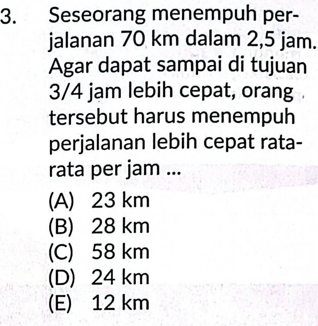 Seseorang menempuh per-
jalanan 70 km dalam 2,5 jam.
Agar dapat sampai di tujuan
3/4 jam lebih cepat, orang
tersebut harus menempuh
perjalanan lebih cepat rata-
rata per jam ...
(A) 23 km
(B) 28 km
(C) 58 km
(D) 24 km
(E) 12 km