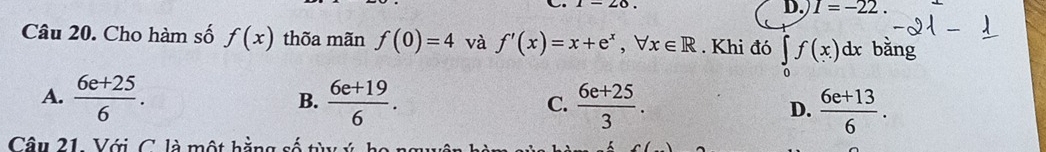 I=-22. 
Câu 20. Cho hàm số f(x) thõa mãn f(0)=4 và f'(x)=x+e^x, forall x∈ R. Khi đó ∈tlimits _0f(x)dx bǎng
A.  (6e+25)/6 . B.  (6e+19)/6 . C.  (6e+25)/3 . D.  (6e+13)/6 . 
Câu 21. Với C. là một hằng số t