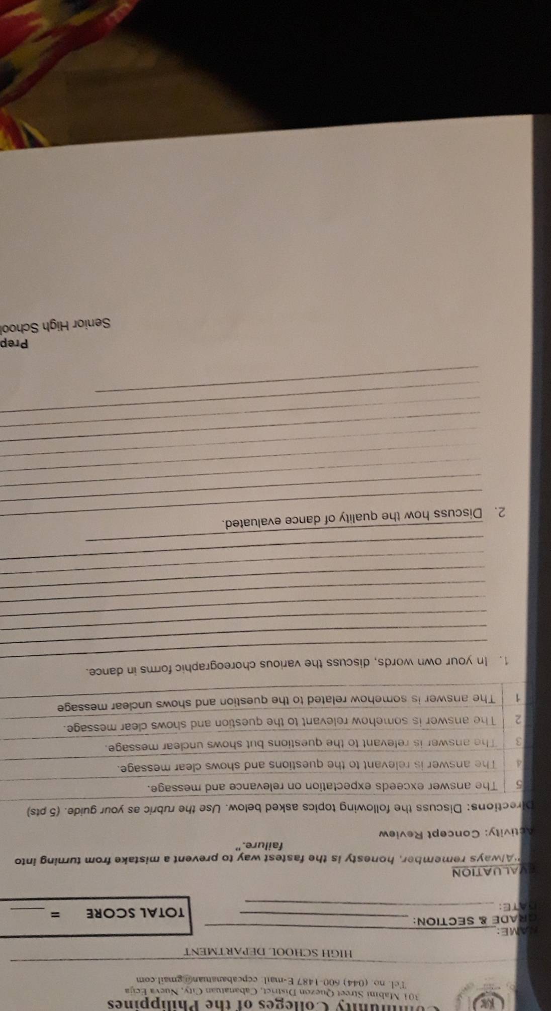 Kas Ununity Colleges of the Philippines 
301 Mabini Street Quezon District, Cabanatuan City, Nueva Ecija 
Tel. no. (044) 600-1487 E-mail: ccpcabanatuan@gmail.com 
HIGH SCHOOL DEPARTMENT 
NAME:_ 
GRADE & SECTION:_ 
DATE: _TOTAL SCORE =_ 
EVALUATION 
"Always remember, honesty is the fastest way to prevent a mistake from turning into 
failure." 
Activity: Concept Review 
Directions: Discuss the following topics asked below. Use the rubric as your guide. (5 pts) 
5 The answer exceeds expectation on relevance and message. 
4 The answer is relevant to the questions and shows clear message. 
3 The answer is relevant to the questions but shows unclear message. 
2 The answer is somehow relevant to the question and shows clear message. 
1 The answer is somehow related to the question and shows unclear message 
_ 
1. In your own words, discuss the various choreographic forms in dance. 
_ 
_ 
_ 
_ 
_ 
_ 
_ 
_ 
_ 
2. Discuss how the quality of dance evaluated. 
_ 
_ 
_ 
_ 
_ 
_ 
_ 
Prep 
Senior High School