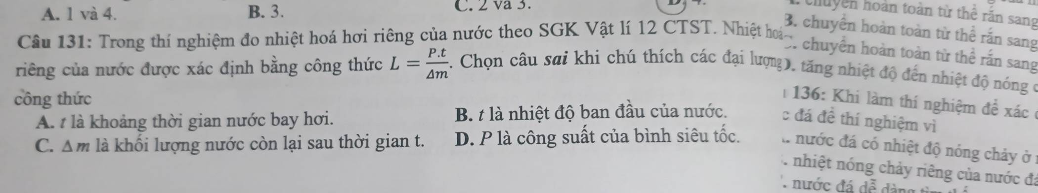 A. 1 và 4. B. 3.
C. 2 va 3.
chuyền hoàn toàn từ thể rấn sang
B. chuyển hoàn toàn từ thể rắn sang
Cầu 131: Trong thí nghiệm đo nhiệt hoá hơi riêng của nước theo SGK Vật lí 12 CTST. Nhiệt hoá- chuyên hoàn toàn từ thể rấn sang
L= (P.t)/△ m 
riêng của nước được xác định bằng công thức . Chọn câu sai khi chú thích các đại lượng, tăng nhiệt độ đến nhiệt độ nóng ở
công thức
| 136: Khi làm thí nghiệm đề xác
A. t là khoảng thời gian nước bay hơi. B. t là nhiệt độ ban đầu của nước. c đá đề thí nghiệm vì
C. △ m là khối lượng nước còn lại sau thời gian t. D. P là công suất của bình siêu tốc. l nước đá có nhiệt độ nóng chảy ở
nhiệt nóng chảy riêng của nước đá
nước đá doverline e vector e àn