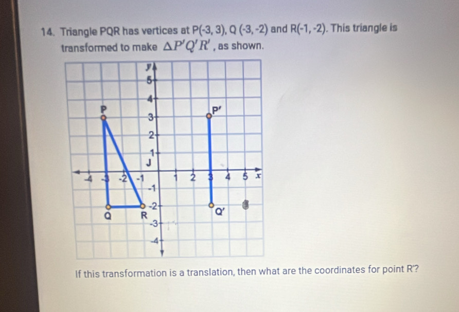 Triangle PQR has vertices at P(-3,3),Q(-3,-2) and R(-1,-2). This triangle is
transformed to make △ P'Q'R' , as shown.
If this transformation is a translation, then what are the coordinates for point R'?