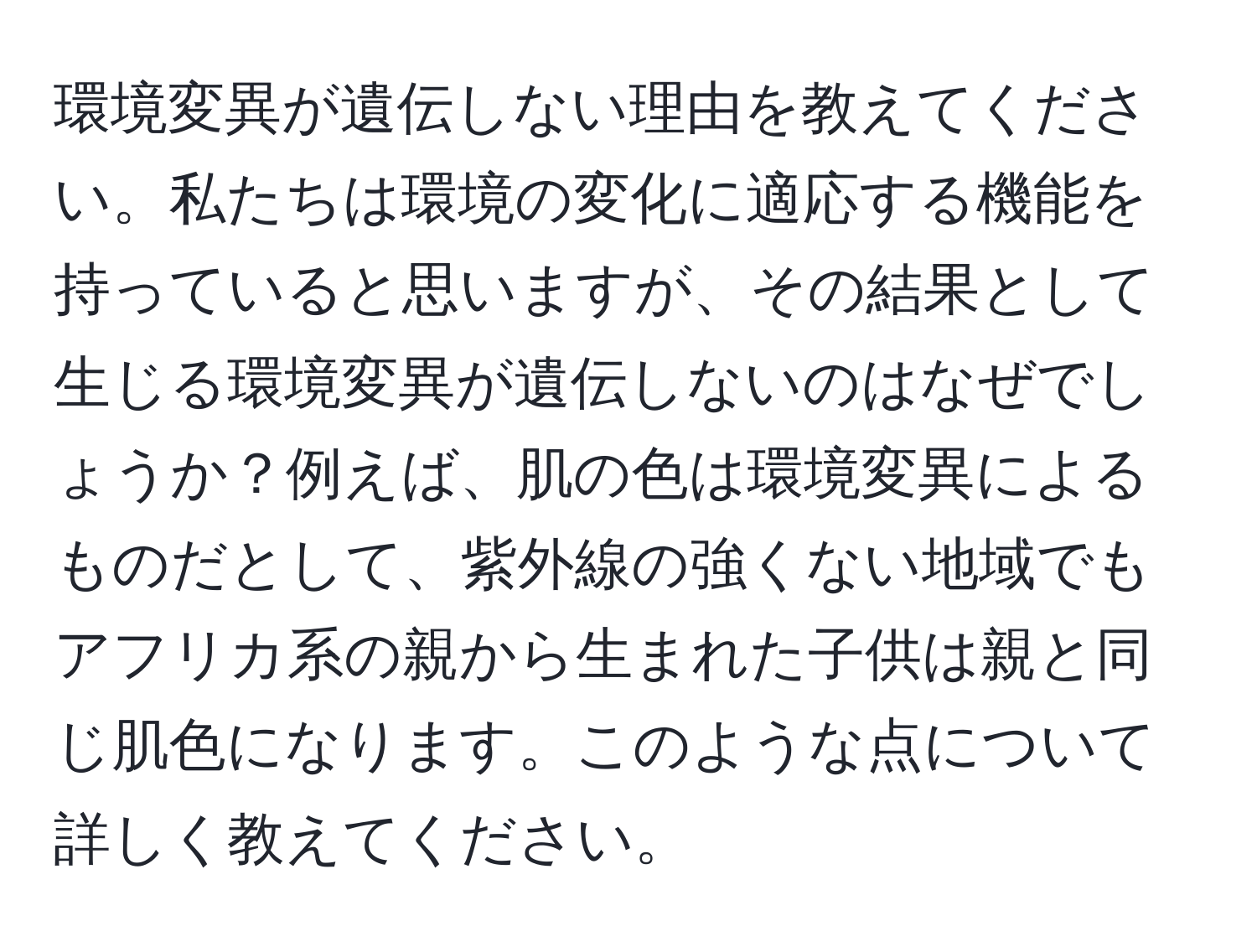 環境変異が遺伝しない理由を教えてください。私たちは環境の変化に適応する機能を持っていると思いますが、その結果として生じる環境変異が遺伝しないのはなぜでしょうか？例えば、肌の色は環境変異によるものだとして、紫外線の強くない地域でもアフリカ系の親から生まれた子供は親と同じ肌色になります。このような点について詳しく教えてください。