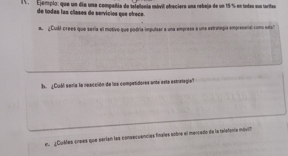 Ejemplo: que un día una compañía de telefonía móvil ofreciera una rebaja de un 15 % en todas sus tarifas 
de todas las clases de servicios que ofrece. 
a¿Cuál crees que sería el motivo que podría impulsar a una empresa a una estrategia empresarial como esta? 
b. ¿Cuál sería la reacción de los competidores ante esta estrategia? 
c.¿Cuáles crees que serían las consecuencias finales sobre el mercado de la telefonía móvil?