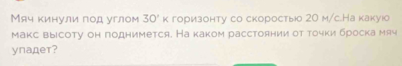 Мяч кинули под углом 30'k горизонту со скоростыюо 2О м/с.На какуюо 
макс высоту он поднимется. На каком расстоянии от τочки броска мяч 
ynадeт?