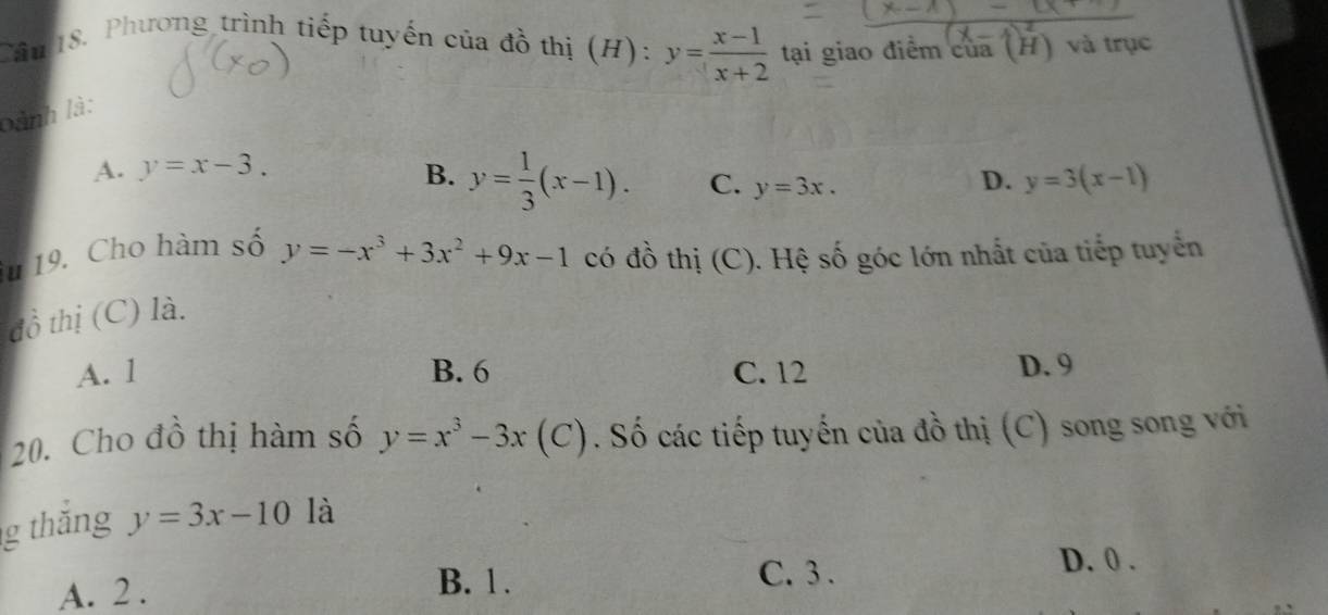 Phương trình tiếp tuyến của đồ thị (H): y= (x-1)/x+2  tại giao điểm của (H) và trục
bành là:
A. y=x-3. B. y= 1/3 (x-1). C. y=3x.
D. y=3(x-1)
u 19. Cho hàm số y=-x^3+3x^2+9x-1 có đồ thị (C). Hệ số góc lớn nhất của tiếp tuyển
đồ thị (C) là.
A. 1 B. 6 C. 12 D. 9
20. Cho đồ thị hàm số y=x^3-3x(C ). Số các tiếp tuyến của đồ thị (C) song song với
g thắng y=3x-10 là
A. 2.
B. 1. C. 3.
D. 0.