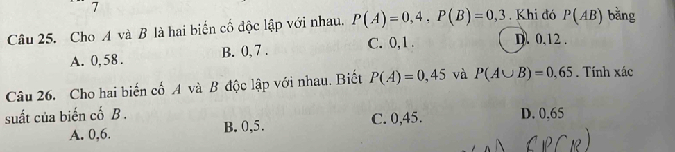 Cho A và B là hai biến cố độc lập với nhau. P(A)=0,4, P(B)=0,3. Khi đó P(AB) bằng
A. 0, 58. B. 0, 7. C. 0, 1.
D. 0, 12.
Câu 26. Cho hai biến cố A và B độc lập với nhau. Biết P(A)=0,45 và P(A∪ B)=0,65. Tính xác
suất của biến cố B . D. 0,65
A. 0, 6. B. 0, 5.
C. 0,45.